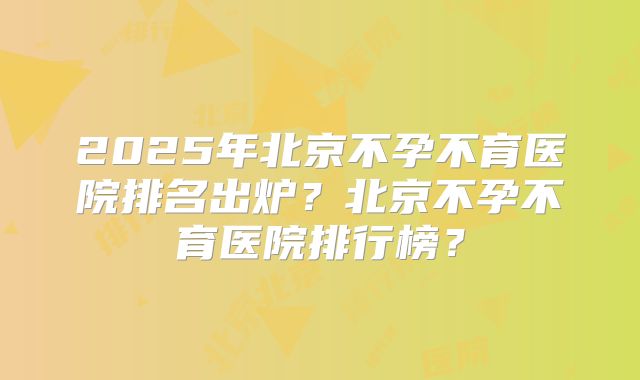 2025年北京不孕不育医院排名出炉?北京不孕不育医院排行榜?
