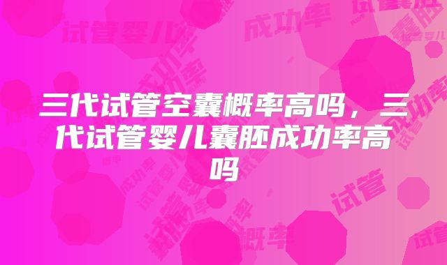 三代试管空囊概率高吗，三代试管婴儿囊胚成功率高吗