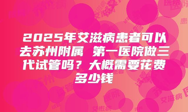 2025年艾滋病患者可以去苏州附属 第一医院做三代试管吗?大概需要花费多少钱