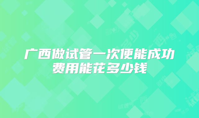 广西做试管一次便能成功费用能花多少钱