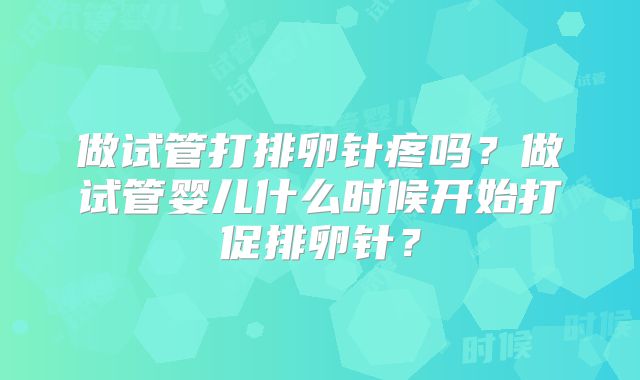 做试管打排卵针疼吗？做试管婴儿什么时候开始打促排卵针？