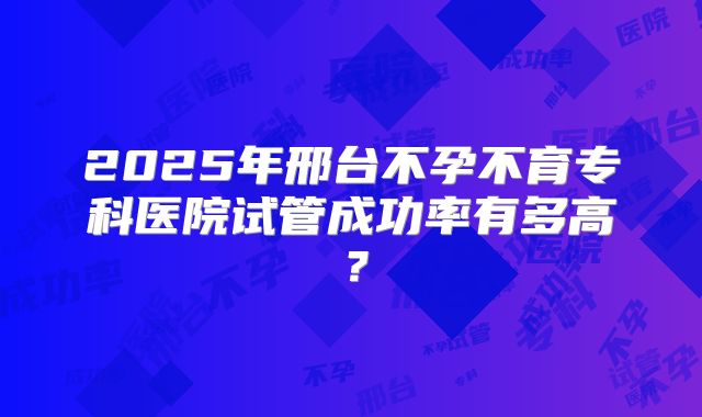 2025年邢台不孕不育专科医院试管成功率有多高？