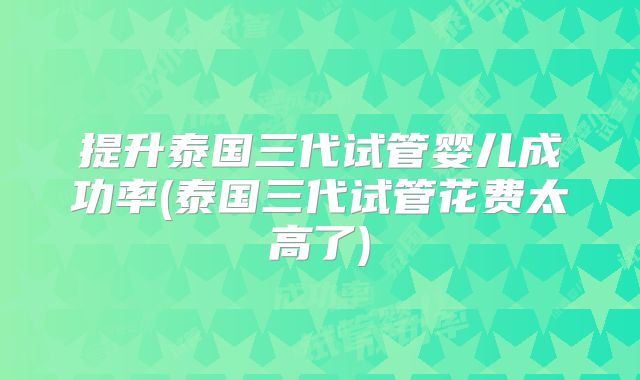 提升泰国三代试管婴儿成功率(泰国三代试管花费太高了)