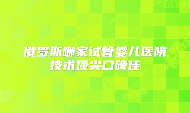 俄罗斯哪家试管婴儿医院技术顶尖口碑佳