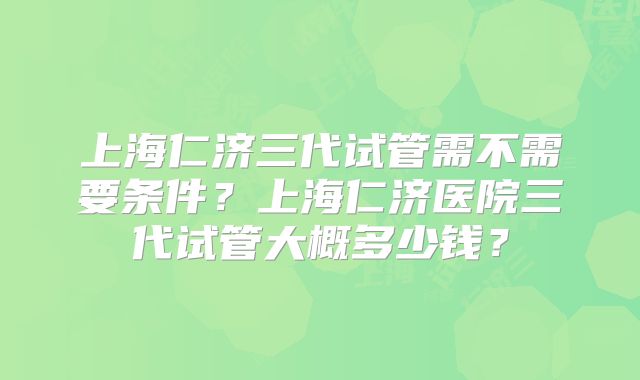 上海仁济三代试管需不需要条件?上海仁济医院三代试管大概多少钱?
