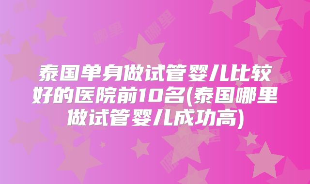 泰国单身做试管婴儿比较好的医院前10名(泰国哪里做试管婴儿成功高)