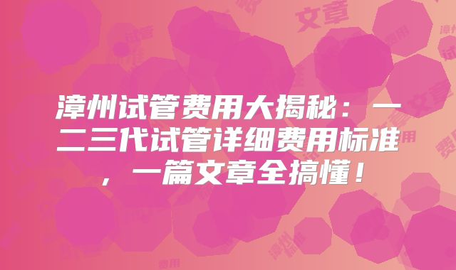 漳州试管费用大揭秘：一二三代试管详细费用标准，一篇文章全搞懂！