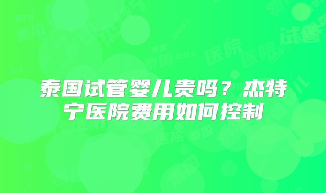泰国试管婴儿贵吗？杰特宁医院费用如何控制