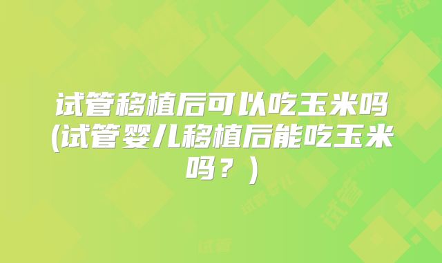 试管移植后可以吃玉米吗(试管婴儿移植后能吃玉米吗?)