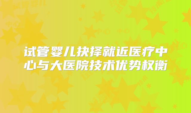 试管婴儿抉择就近医疗中心与大医院技术优势权衡