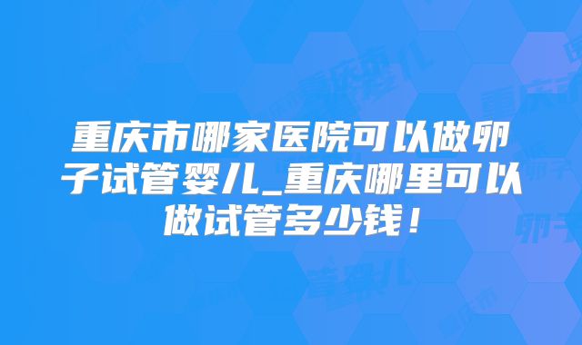 重庆市哪家医院可以做卵子试管婴儿_重庆哪里可以做试管多少钱！