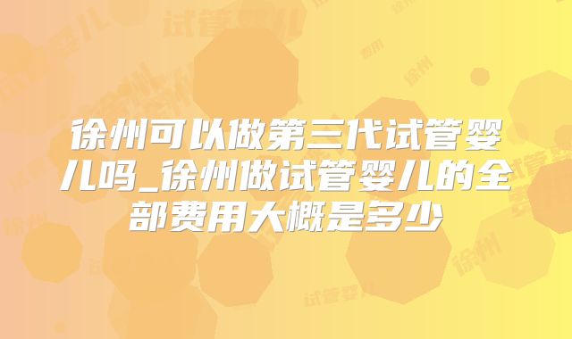 徐州可以做第三代试管婴儿吗_徐州做试管婴儿的全部费用大概是多少