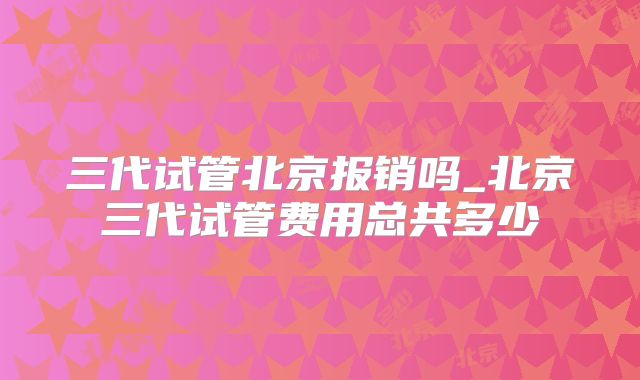 三代试管北京报销吗_北京三代试管费用总共多少