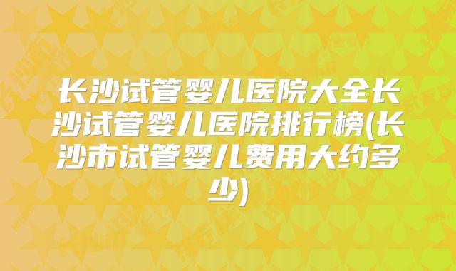 长沙试管婴儿医院大全长沙试管婴儿医院排行榜(长沙市试管婴儿费用大约多少)