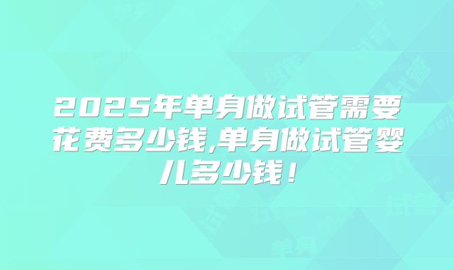 2025年单身做试管需要花费多少钱,单身做试管婴儿多少钱!