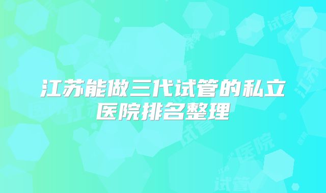 江苏能做三代试管的私立医院排名整理