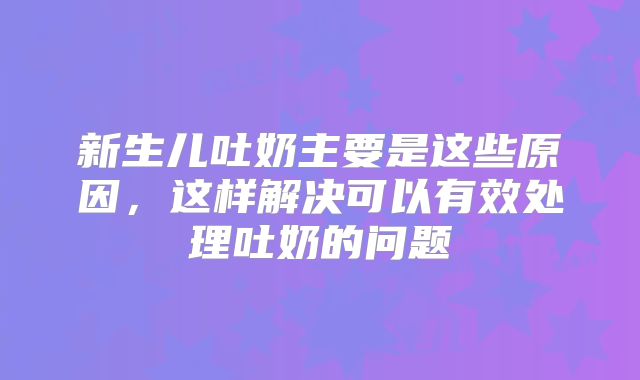新生儿吐奶主要是这些原因，这样解决可以有效处理吐奶的问题