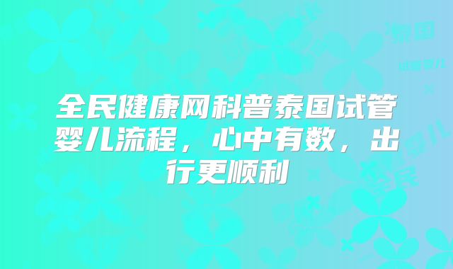 全民健康网科普泰国试管婴儿流程，心中有数，出行更顺利