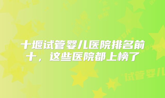 十堰试管婴儿医院排名前十,这些医院都上榜了