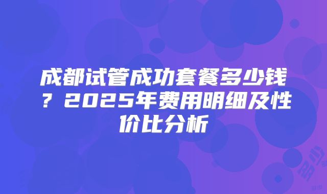 成都试管成功套餐多少钱？2025年费用明细及性价比分析