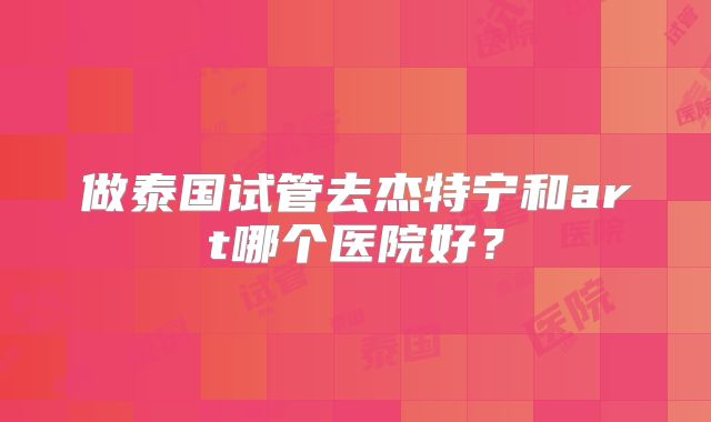 做泰国试管去杰特宁和art哪个医院好？