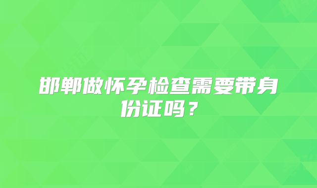 邯郸做怀孕检查需要带身份证吗？