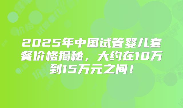 2025年中国试管婴儿套餐价格揭秘,大约在10万到15万元之间!