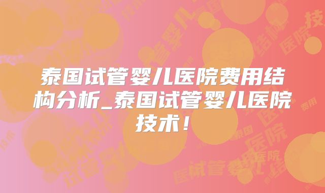泰国试管婴儿医院费用结构分析_泰国试管婴儿医院技术！