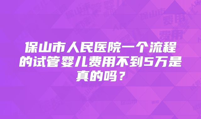保山市人民医院一个流程的试管婴儿费用不到5万是真的吗？