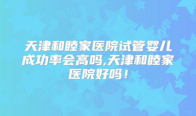 天津和睦家医院试管婴儿成功率会高吗,天津和睦家医院好吗！
