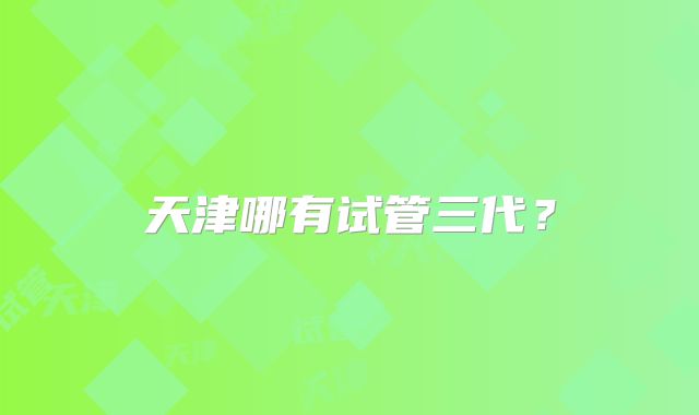天津哪有试管三代？