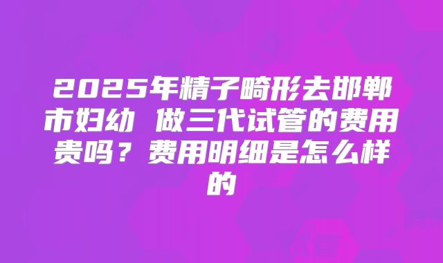 2025年精子畸形去邯郸市妇幼 做三代试管的费用贵吗?费用明细是怎么样的