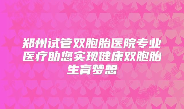 郑州试管双胞胎医院专业医疗助您实现健康双胞胎生育梦想