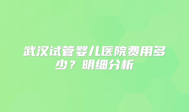 武汉试管婴儿医院费用多少?明细分析