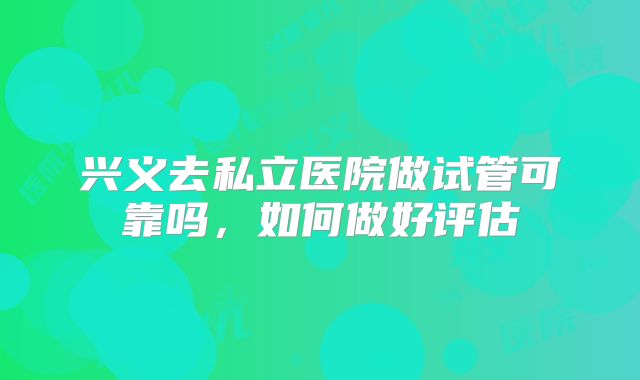 兴义去私立医院做试管可靠吗，如何做好评估