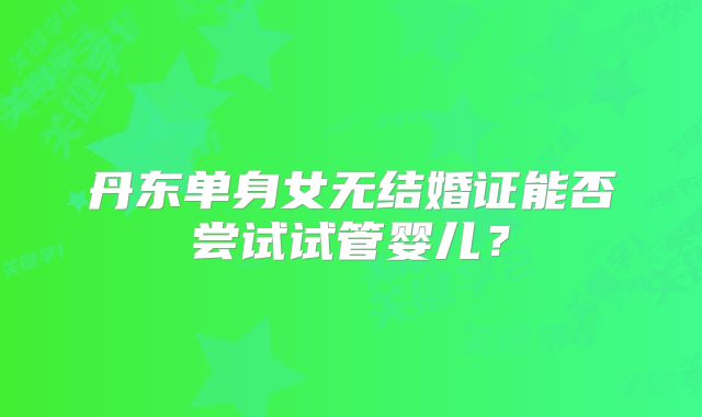 丹东单身女无结婚证能否尝试试管婴儿？