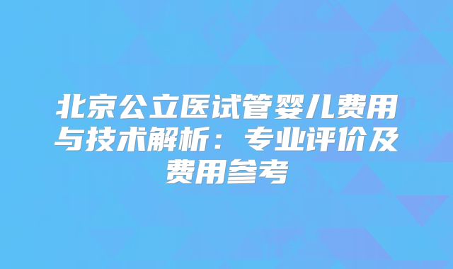 北京公立医试管婴儿费用与技术解析：专业评价及费用参考