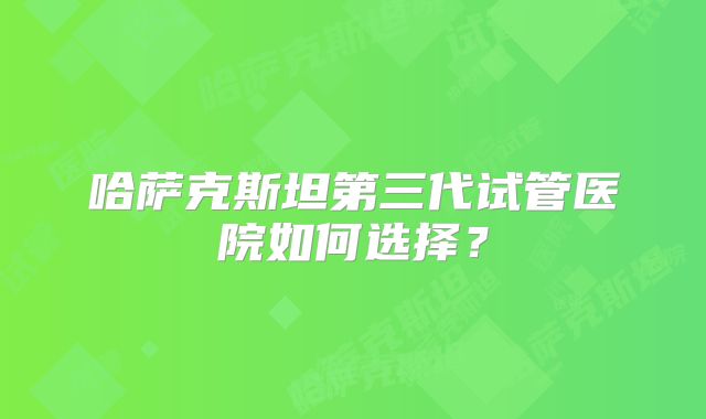 哈萨克斯坦第三代试管医院如何选择?