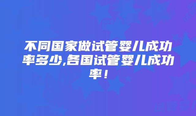 不同国家做试管婴儿成功率多少,各国试管婴儿成功率！