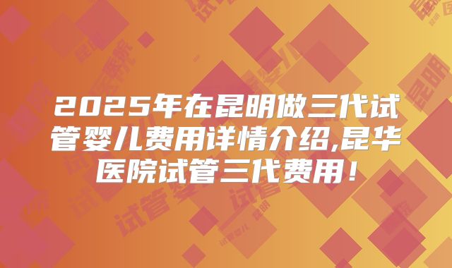 2025年在昆明做三代试管婴儿费用详情介绍,昆华医院试管三代费用！