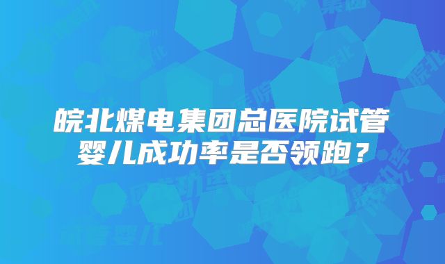 皖北煤电集团总医院试管婴儿成功率是否领跑？