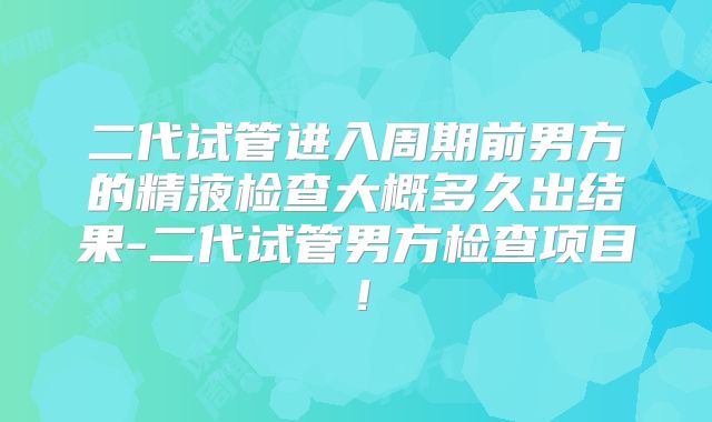 二代试管进入周期前男方的精液检查大概多久出结果-二代试管男方检查项目！