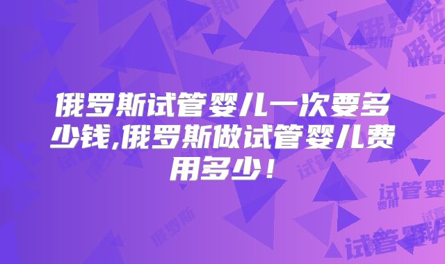 俄罗斯试管婴儿一次要多少钱,俄罗斯做试管婴儿费用多少!