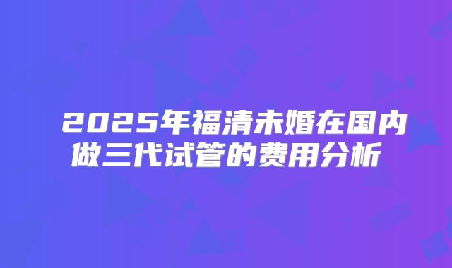 ​2025年福清未婚在国内做三代试管的费用分析
