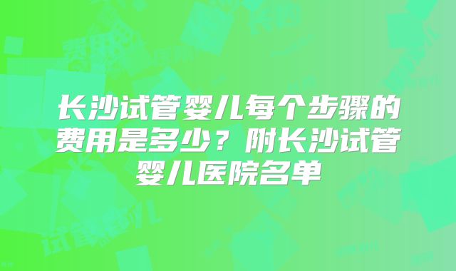长沙试管婴儿每个步骤的费用是多少?附长沙试管婴儿医院名单