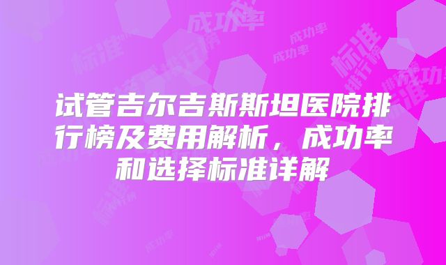 试管吉尔吉斯斯坦医院排行榜及费用解析，成功率和选择标准详解
