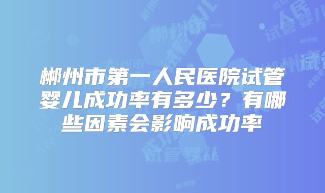 郴州市第一人民医院试管婴儿成功率有多少?有哪些因素会影响成功率