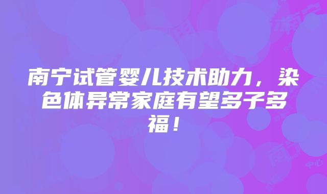 南宁试管婴儿技术助力，染色体异常家庭有望多子多福！
