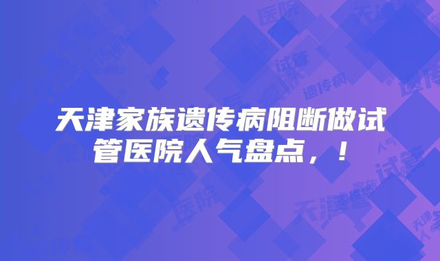 天津家族遗传病阻断做试管医院人气盘点,!