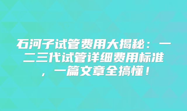 石河子试管费用大揭秘：一二三代试管详细费用标准，一篇文章全搞懂！